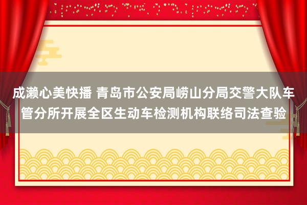 成濑心美快播 青岛市公安局崂山分局交警大队车管分所开展全区生动车检测机构联络司法查验