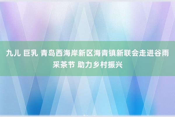 九儿 巨乳 青岛西海岸新区海青镇新联会走进谷雨采茶节 助力乡村振兴