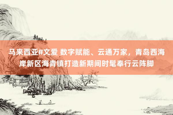马来西亚#文爱 数字赋能、云通万家，青岛西海岸新区海青镇打造新期间时髦奉行云阵脚