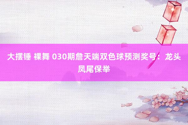 大摆锤 裸舞 030期詹天端双色球预测奖号：龙头凤尾保举