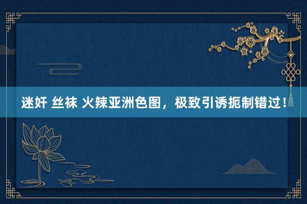 迷奸 丝袜 火辣亚洲色图，极致引诱扼制错过！
