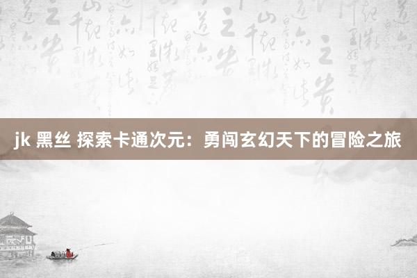 jk 黑丝 探索卡通次元：勇闯玄幻天下的冒险之旅