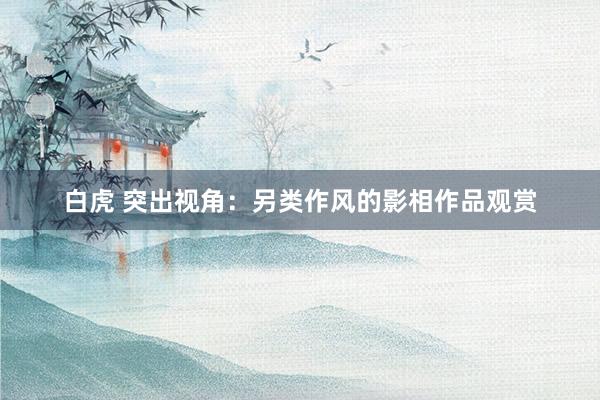 白虎 突出视角：另类作风的影相作品观赏