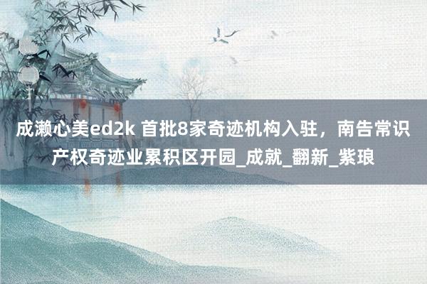 成濑心美ed2k 首批8家奇迹机构入驻，南告常识产权奇迹业累积区开园_成就_翻新_紫琅