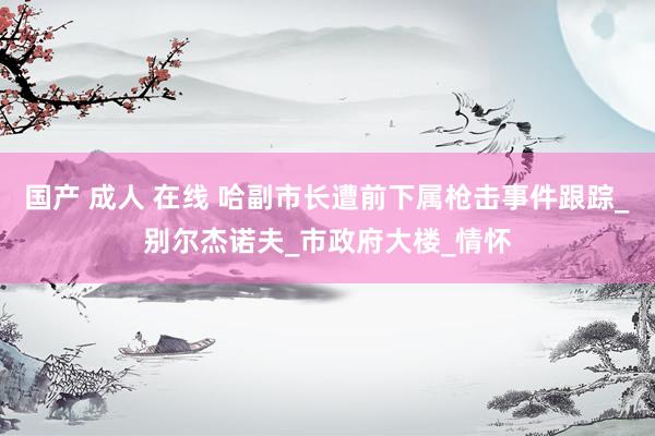 国产 成人 在线 哈副市长遭前下属枪击事件跟踪_别尔杰诺夫_市政府大楼_情怀