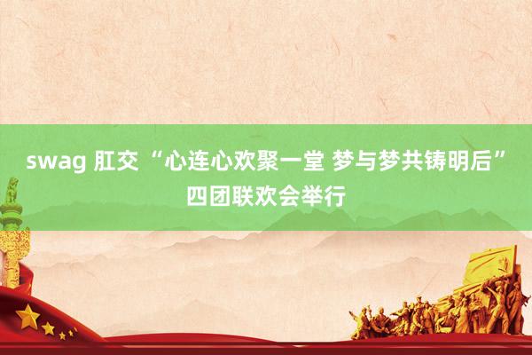 swag 肛交 “心连心欢聚一堂 梦与梦共铸明后”四团联欢会举行