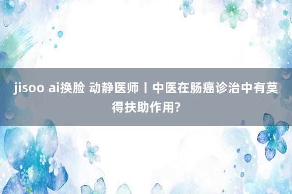 jisoo ai换脸 动静医师丨中医在肠癌诊治中有莫得扶助作用?