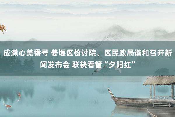 成濑心美番号 姜堰区检讨院、区民政局谐和召开新闻发布会 联袂看管“夕阳红”