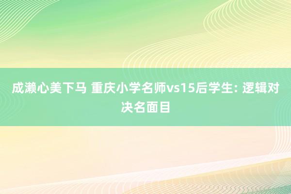 成濑心美下马 重庆小学名师vs15后学生: 逻辑对决名面目