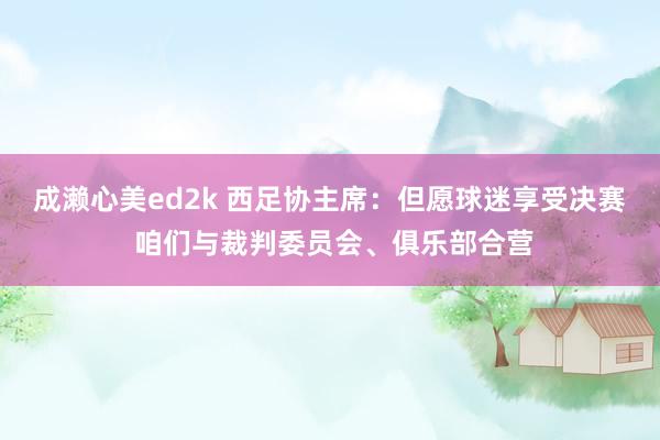 成濑心美ed2k 西足协主席：但愿球迷享受决赛 咱们与裁判委员会、俱乐部合营