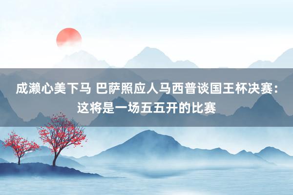 成濑心美下马 巴萨照应人马西普谈国王杯决赛：这将是一场五五开的比赛