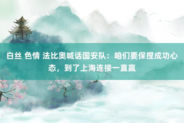 白丝 色情 法比奥喊话国安队：咱们要保捏成功心态，到了上海连接一直赢