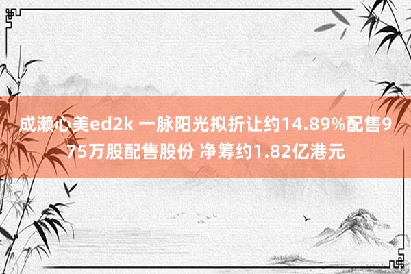 成濑心美ed2k 一脉阳光拟折让约14.89%配售975万股配售股份 净筹约1.82亿港元