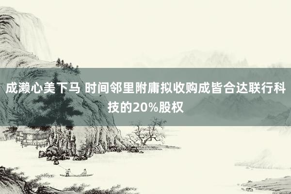 成濑心美下马 时间邻里附庸拟收购成皆合达联行科技的20%股权