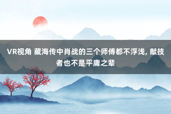 VR视角 藏海传中肖战的三个师傅都不浮浅， 献技者也不是平庸之辈