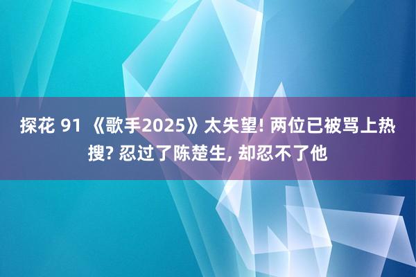 探花 91 《歌手2025》太失望! 两位已被骂上热搜? 忍过了陈楚生， 却忍不了他
