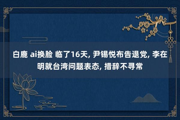 白鹿 ai换脸 临了16天， 尹锡悦布告退党， 李在明就台湾问题表态， 措辞不寻常