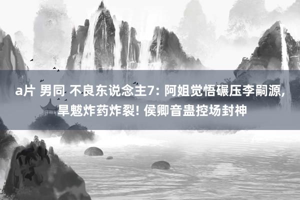 a片 男同 不良东说念主7: 阿姐觉悟碾压李嗣源， 旱魃炸药炸裂! 侯卿音蛊控场封神